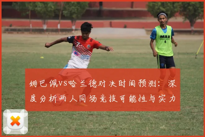 姆巴佩vs哈兰德对决时间预测:深度分析两人同场竞技可能性与实力对比