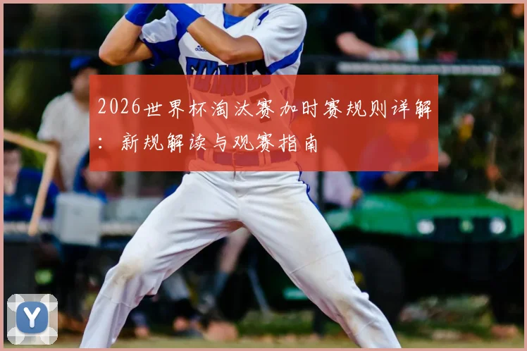 2026世界杯淘汰赛加时赛规则详解:新规解读与观赛指南