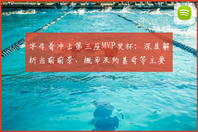 字母哥冲击第三座MVP奖杯:深度解析当前前景、概率及约基奇等主要对手