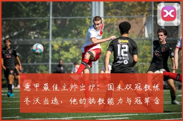 意甲最佳主帅出炉:国米双冠教练齐沃当选,他的执教能力与冠军含金量如何?