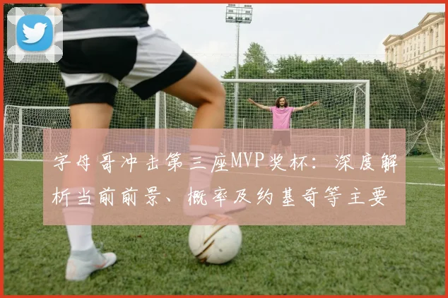 字母哥冲击第三座MVP奖杯：深度解析当前前景、概率及约基奇等主要对手