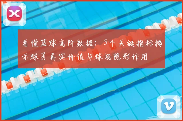 看懂篮球高阶数据：5个关键指标揭示球员真实价值与球场隐形作用
