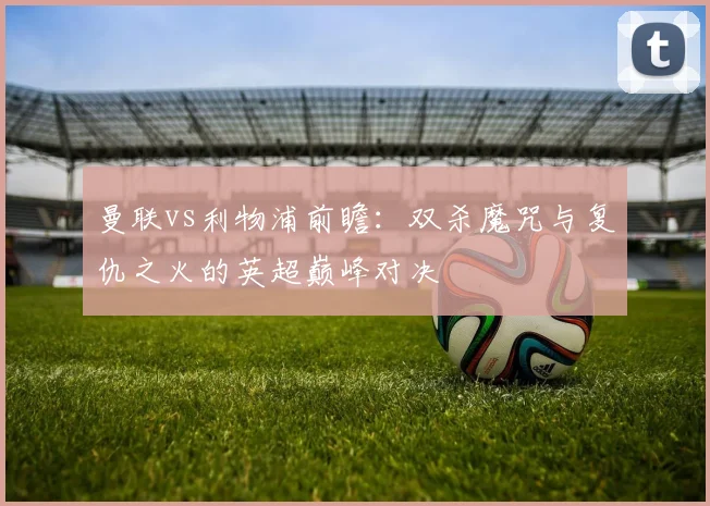 曼联vs利物浦前瞻:双杀魔咒与复仇之火的英超巅峰对决