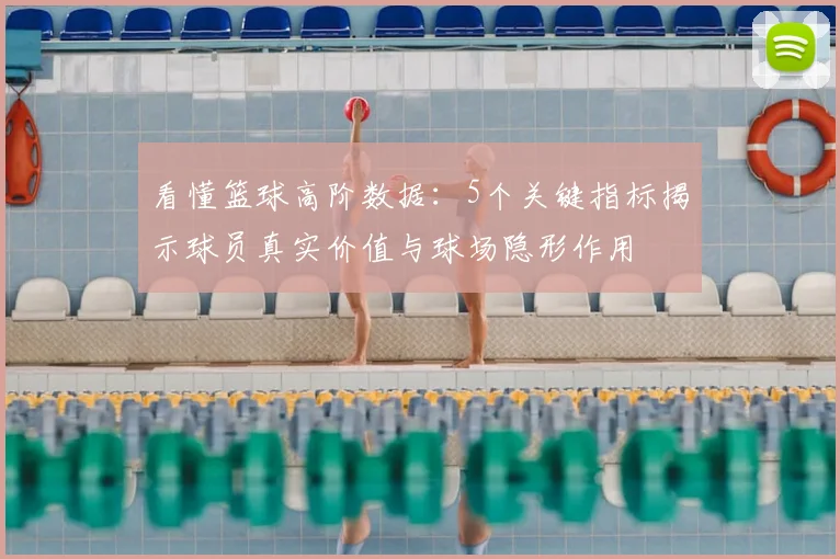看懂篮球高阶数据：5个关键指标揭示球员真实价值与球场隐形作用