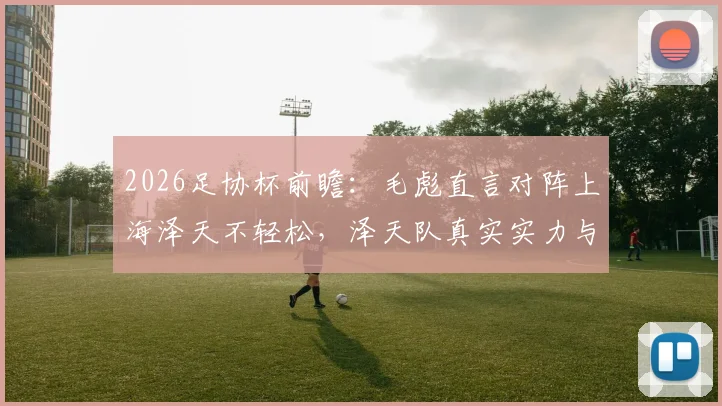 2026足协杯前瞻:毛彪直言对阵上海泽天不轻松,泽天队真实实力与赛前备战全解析