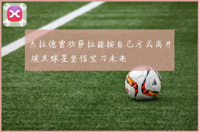 杰拉德曾劝萨拉赫按自己方式离开 埃及球星坚信宝刀未老