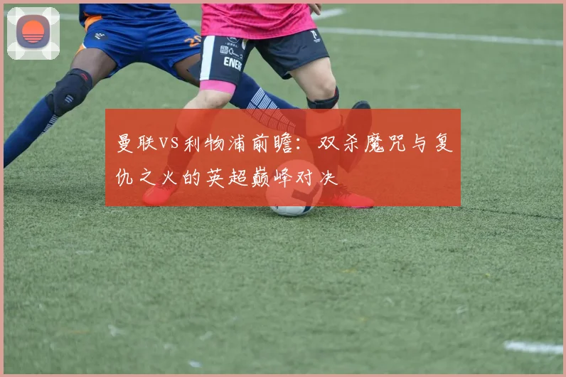 曼联vs利物浦前瞻：双杀魔咒与复仇之火的英超巅峰对决