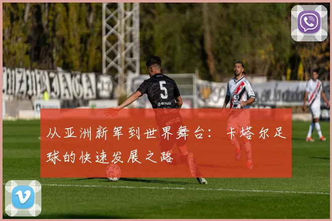 从亚洲新军到世界舞台:卡塔尔足球的快速发展之路